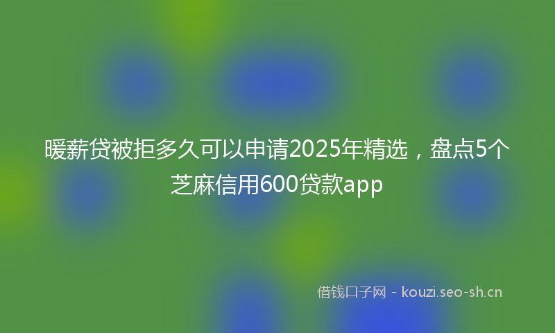 暖薪贷被拒多久可以申请2025年精选，盘点5个芝麻信用600贷款app