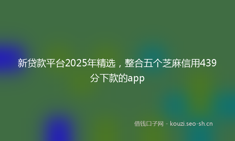 新贷款平台2025年精选，整合五个芝麻信用439分下款的app
