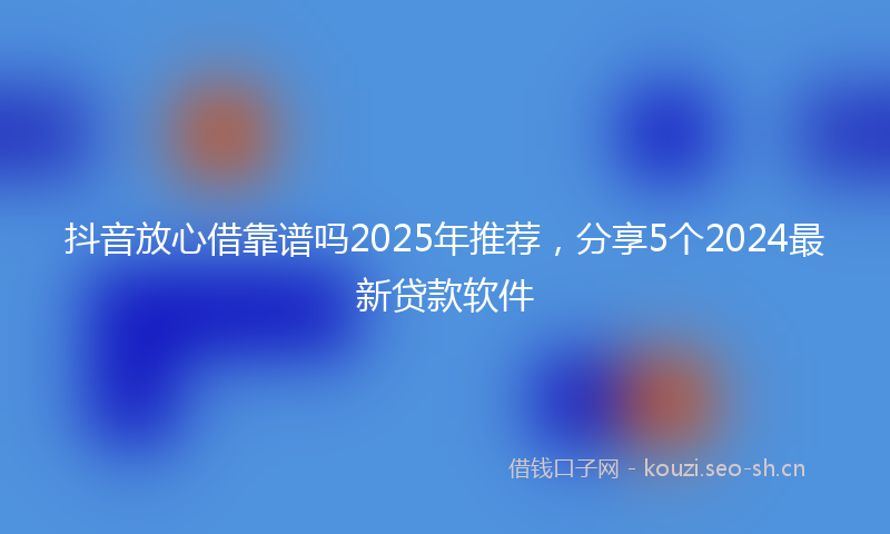 抖音放心借靠谱吗2025年推荐，分享5个2024最新贷款软件