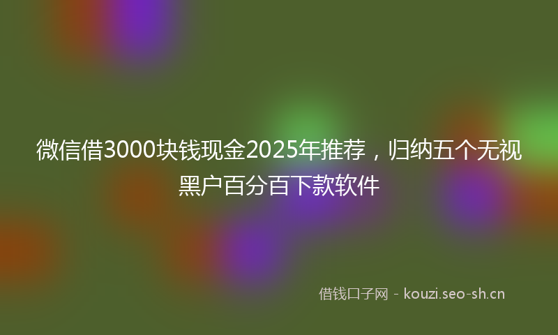 微信借3000块钱现金2025年推荐，归纳五个无视黑户百分百下款软件