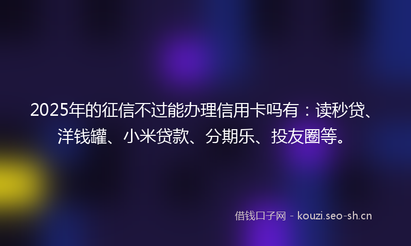 2025年的征信不过能办理信用卡吗有：读秒贷、洋钱罐、小米贷款、分期乐、投友圈等。