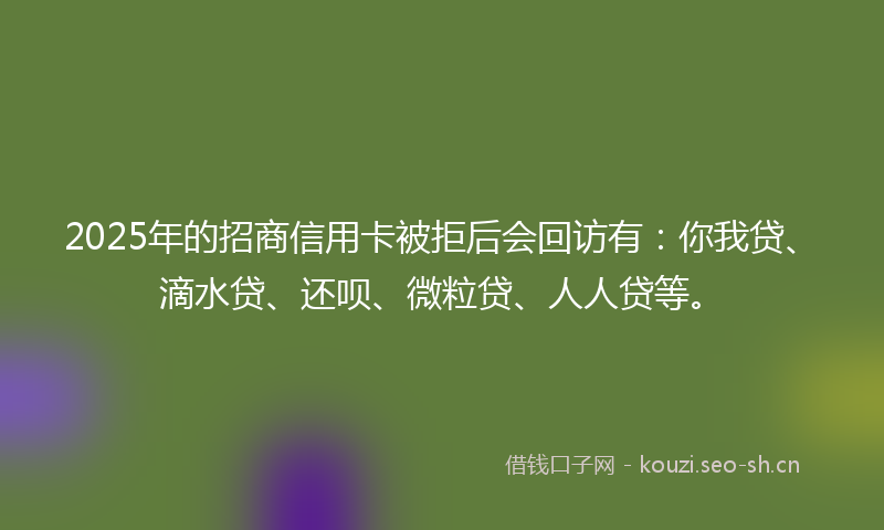 2025年的招商信用卡被拒后会回访有：你我贷、滴水贷、还呗、微粒贷、人人贷等。