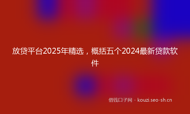 放贷平台2025年精选，概括五个2024最新贷款软件