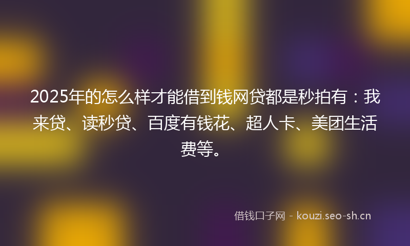2025年的怎么样才能借到钱网贷都是秒拍有：我来贷、读秒贷、百度有钱花、超人卡、美团生活费等。