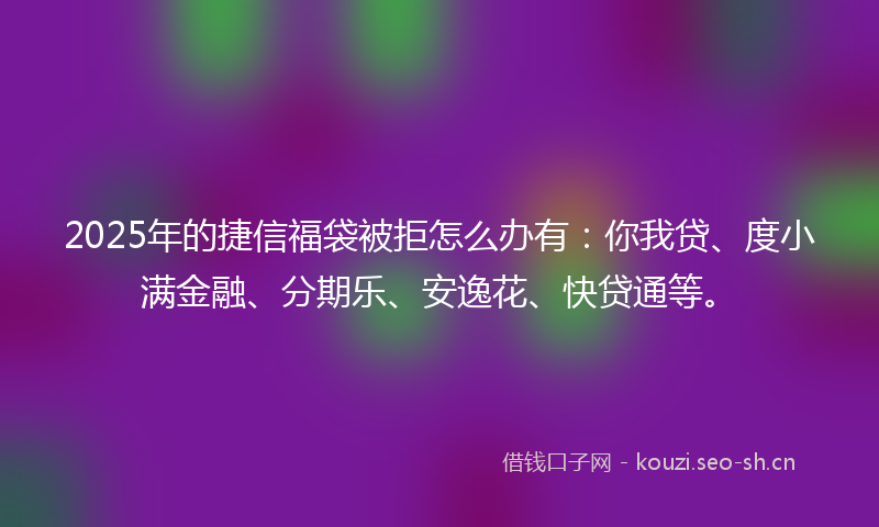 2025年的捷信福袋被拒怎么办有：你我贷、度小满金融、分期乐、安逸花、快贷通等。