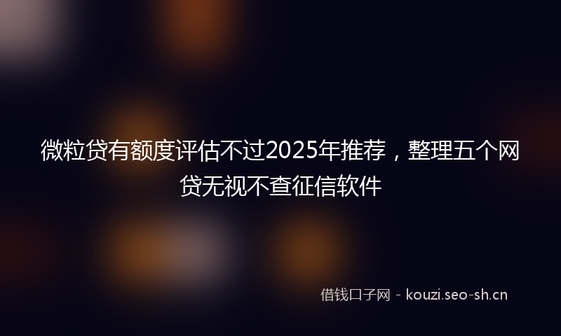 微粒贷有额度评估不过2025年推荐，整理五个网贷无视不查征信软件