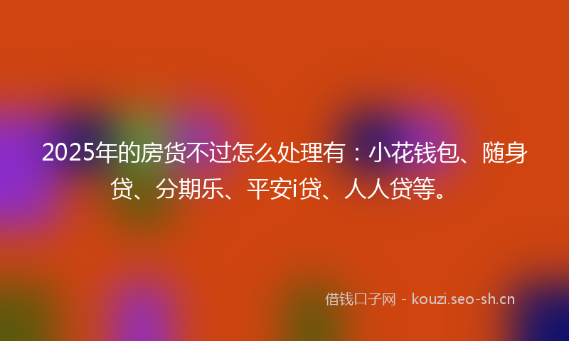 2025年的房货不过怎么处理有：小花钱包、随身贷、分期乐、平安i贷、人人贷等。