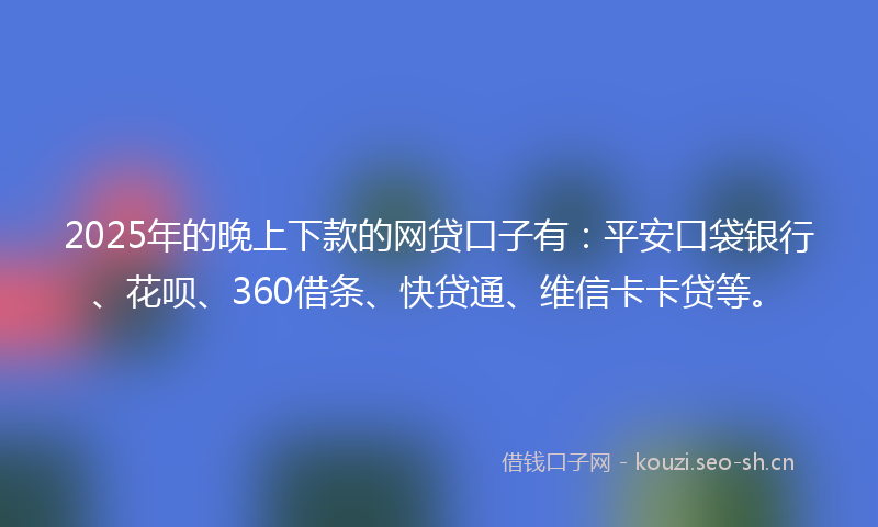 2025年的晚上下款的网贷口子有：平安口袋银行、花呗、360借条、快贷通、维信卡卡贷等。
