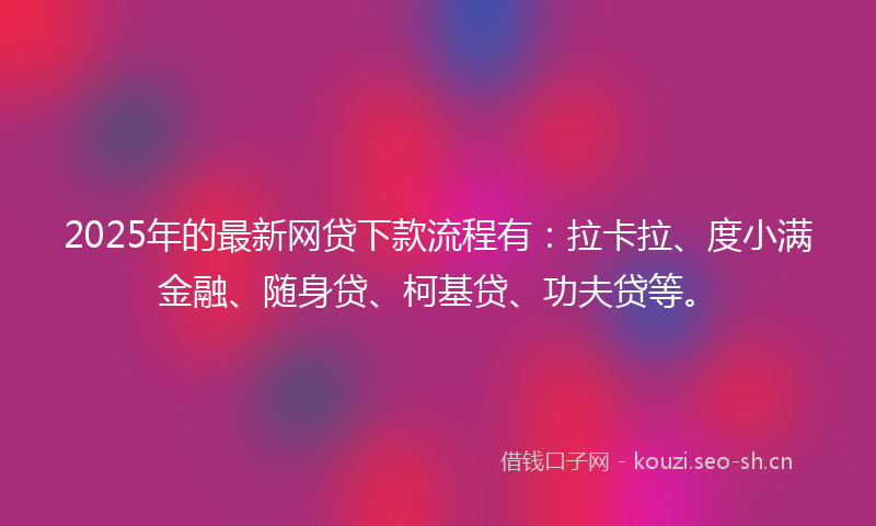 2025年的最新网贷下款流程有：拉卡拉、度小满金融、随身贷、柯基贷、功夫贷等。