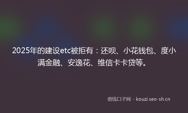 2025年的建设etc被拒有：还呗、小花钱包、度小满金融、安逸花、维信卡卡贷等。