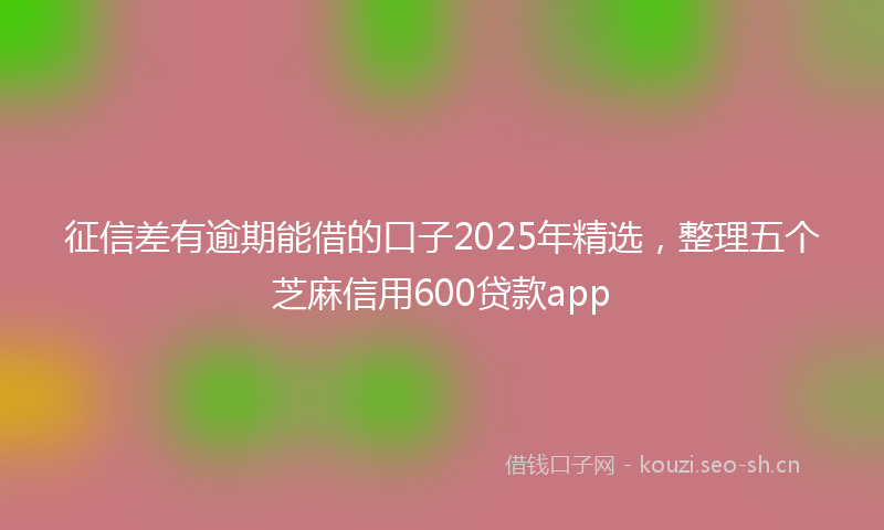 征信差有逾期能借的口子2025年精选，整理五个芝麻信用600贷款app