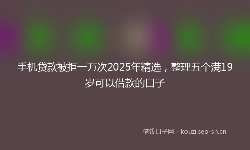 手机贷款被拒一万次2025年精选，整理五个满19岁可以借款的口子