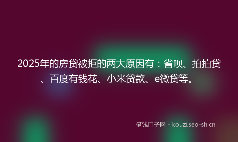 2025年的房贷被拒的两大原因有：省呗、拍拍贷、百度有钱花、小米贷款、e微贷等。