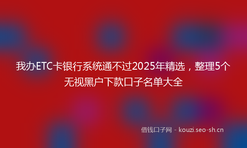 我办ETC卡银行系统通不过2025年精选，整理5个无视黑户下款口子名单大全