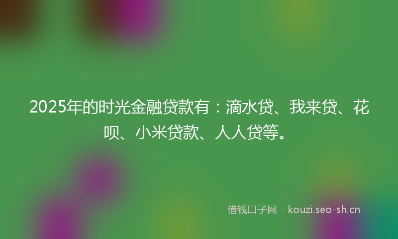 2025年的时光金融贷款有：滴水贷、我来贷、花呗、小米贷款、人人贷等。