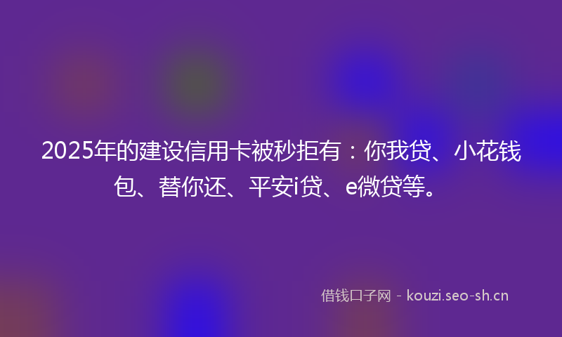 2025年的建设信用卡被秒拒有：你我贷、小花钱包、替你还、平安i贷、e微贷等。