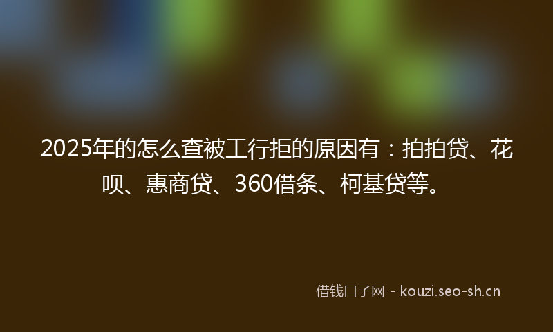 2025年的怎么查被工行拒的原因有：拍拍贷、花呗、惠商贷、360借条、柯基贷等。