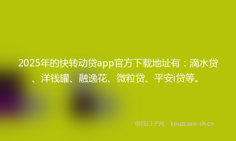2025年的快转动贷app官方下载地址有：滴水贷、洋钱罐、融逸花、微粒贷、平安i贷等。