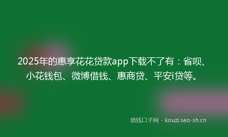 2025年的惠享花花贷款app下载不了有：省呗、小花钱包、微博借钱、惠商贷、平安i贷等。