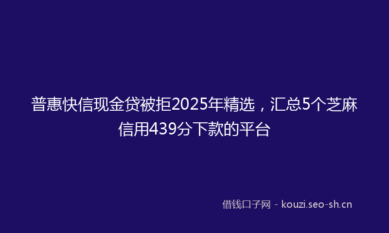 普惠快信现金贷被拒2025年精选，汇总5个芝麻信用439分下款的平台