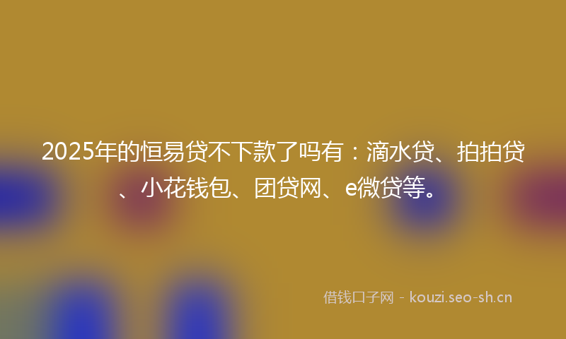 2025年的恒易贷不下款了吗有：滴水贷、拍拍贷、小花钱包、团贷网、e微贷等。