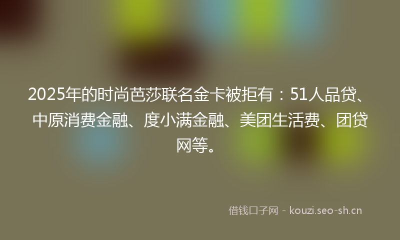2025年的时尚芭莎联名金卡被拒有：51人品贷、中原消费金融、度小满金融、美团生活费、团贷网等。