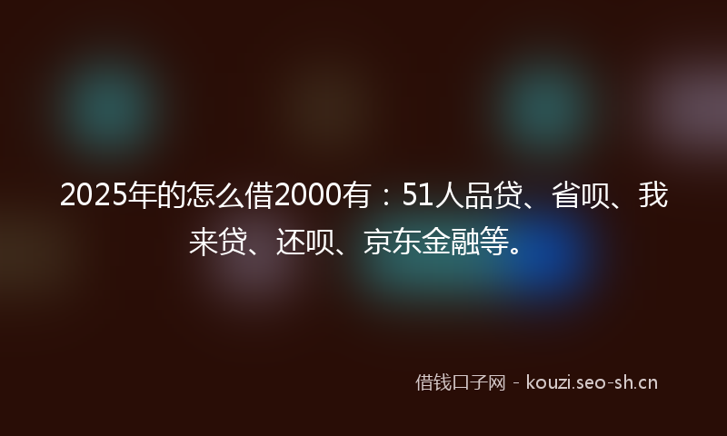 2025年的怎么借2000有：51人品贷、省呗、我来贷、还呗、京东金融等。