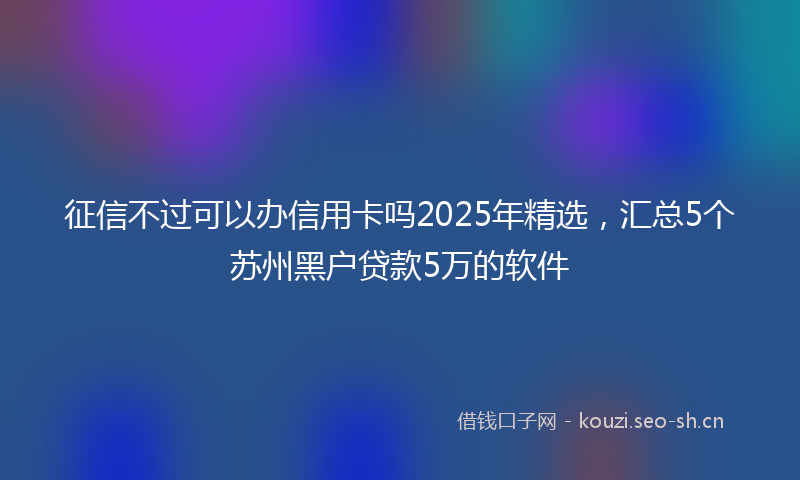 征信不过可以办信用卡吗2025年精选，汇总5个苏州黑户贷款5万的软件