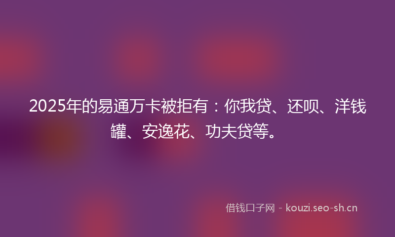 2025年的易通万卡被拒有：你我贷、还呗、洋钱罐、安逸花、功夫贷等。