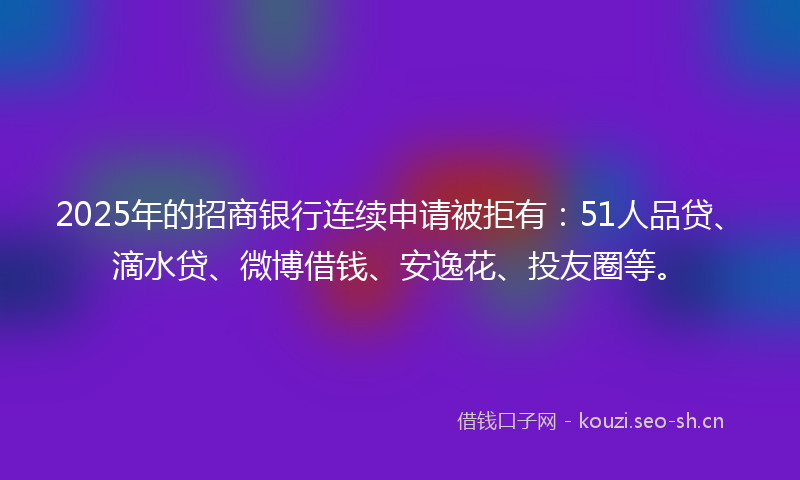 2025年的招商银行连续申请被拒有：51人品贷、滴水贷、微博借钱、安逸花、投友圈等。
