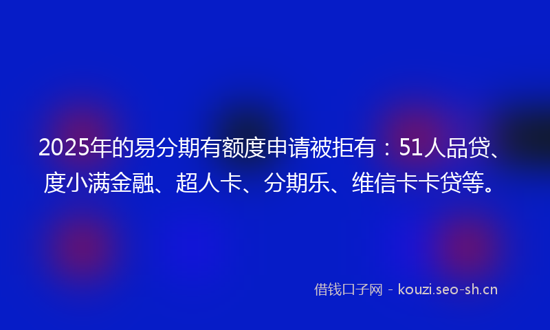 2025年的易分期有额度申请被拒有：51人品贷、度小满金融、超人卡、分期乐、维信卡卡贷等。