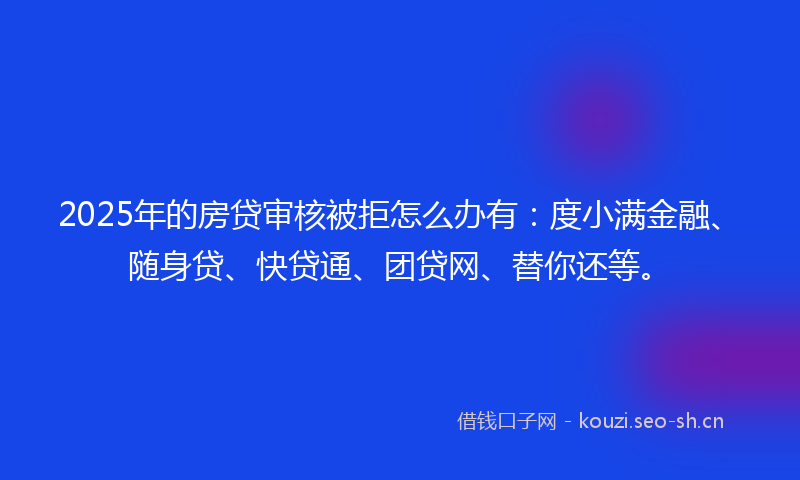 2025年的房贷审核被拒怎么办有：度小满金融、随身贷、快贷通、团贷网、替你还等。