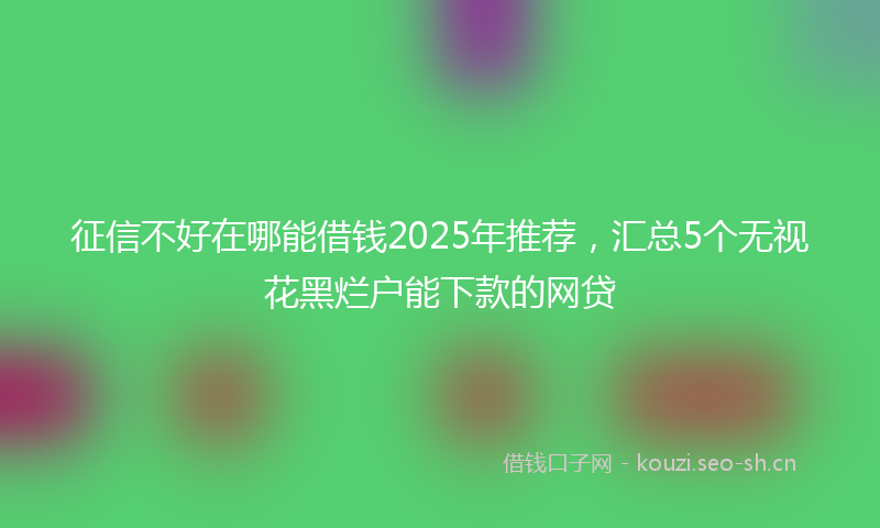 征信不好在哪能借钱2025年推荐，汇总5个无视花黑烂户能下款的网贷