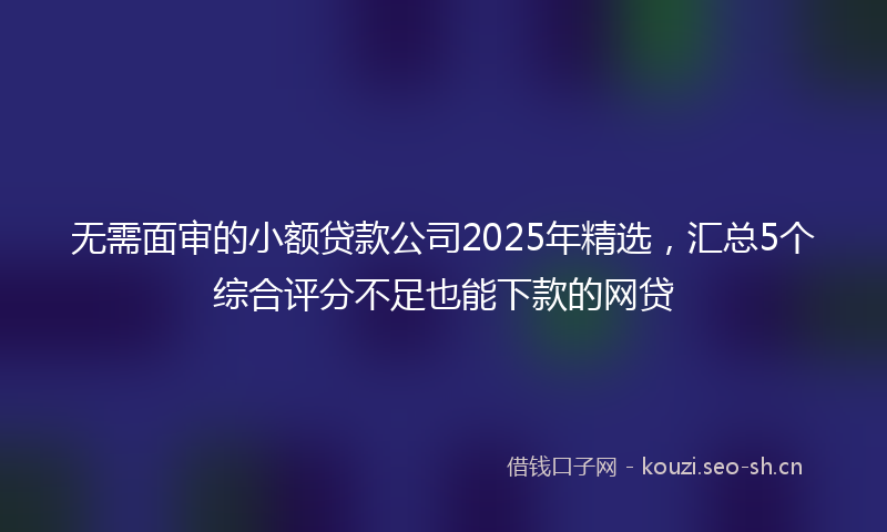 无需面审的小额贷款公司2025年精选，汇总5个综合评分不足也能下款的网贷