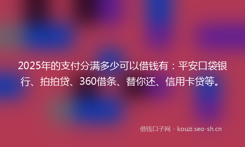2025年的支付分满多少可以借钱有：平安口袋银行、拍拍贷、360借条、替你还、信用卡贷等。