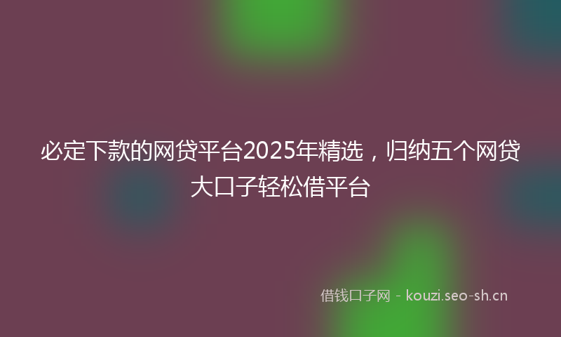 必定下款的网贷平台2025年精选，归纳五个网贷大口子轻松借平台