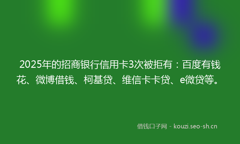 2025年的招商银行信用卡3次被拒有：百度有钱花、微博借钱、柯基贷、维信卡卡贷、e微贷等。