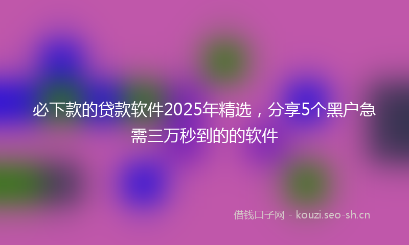必下款的贷款软件2025年精选，分享5个黑户急需三万秒到的的软件