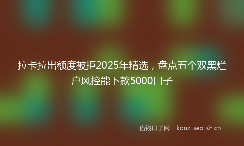 拉卡拉出额度被拒2025年精选，盘点五个双黑烂户风控能下款5000口子