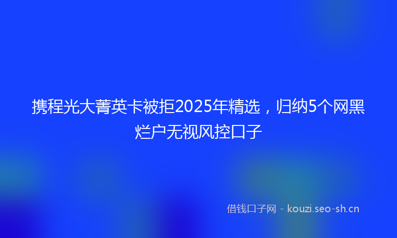 携程光大菁英卡被拒2025年精选,归纳5个网黑烂户无视风控口子