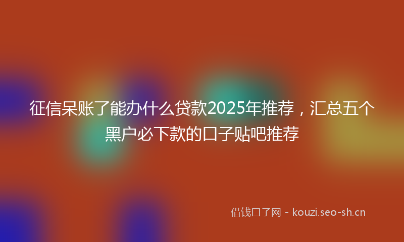 征信呆账了能办什么贷款2025年推荐，汇总五个黑户必下款的口子贴吧推荐