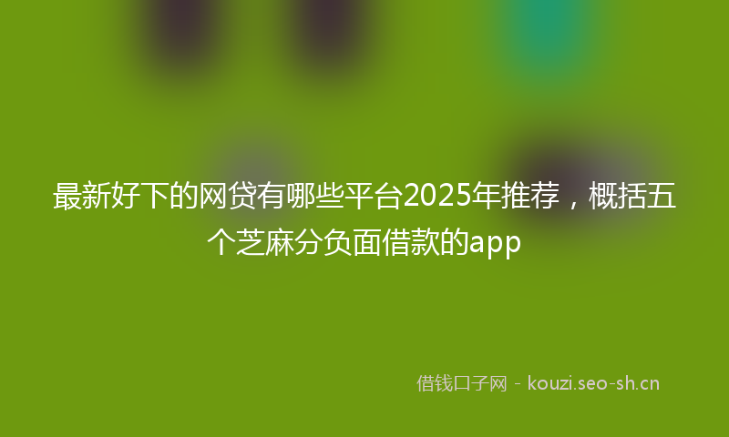 最新好下的网贷有哪些平台2025年推荐，概括五个芝麻分负面借款的app