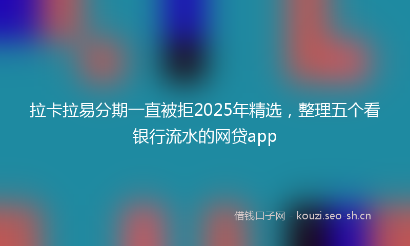 拉卡拉易分期一直被拒2025年精选，整理五个看银行流水的网贷app
