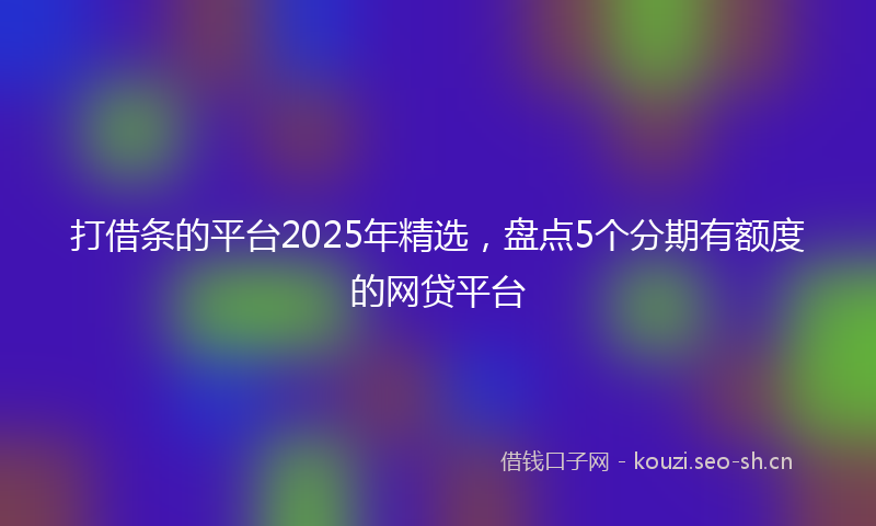 打借条的平台2025年精选，盘点5个分期有额度的网贷平台