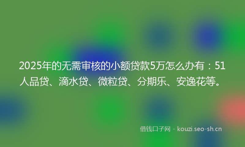 2025年的无需审核的小额贷款5万怎么办有：51人品贷、滴水贷、微粒贷、分期乐、安逸花等。