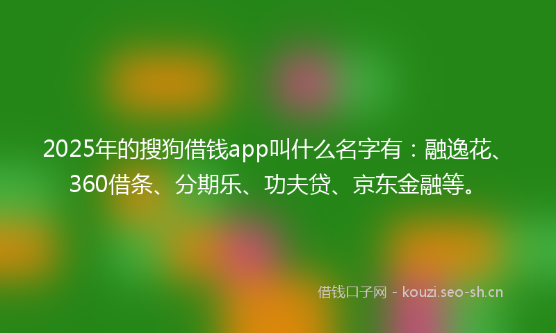 2025年的搜狗借钱app叫什么名字有:融逸花、360借条、分期乐、功夫贷、京东金融等。