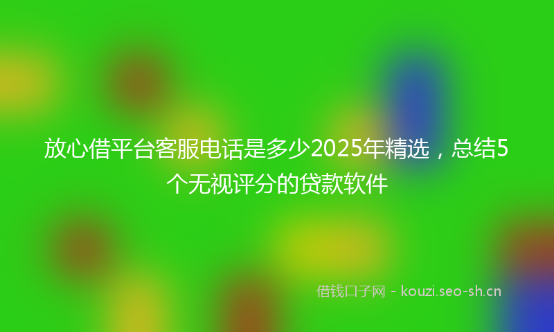 放心借平台客服电话是多少2025年精选，总结5个无视评分的贷款软件