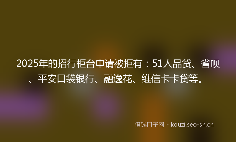 2025年的招行柜台申请被拒有：51人品贷、省呗、平安口袋银行、融逸花、维信卡卡贷等。