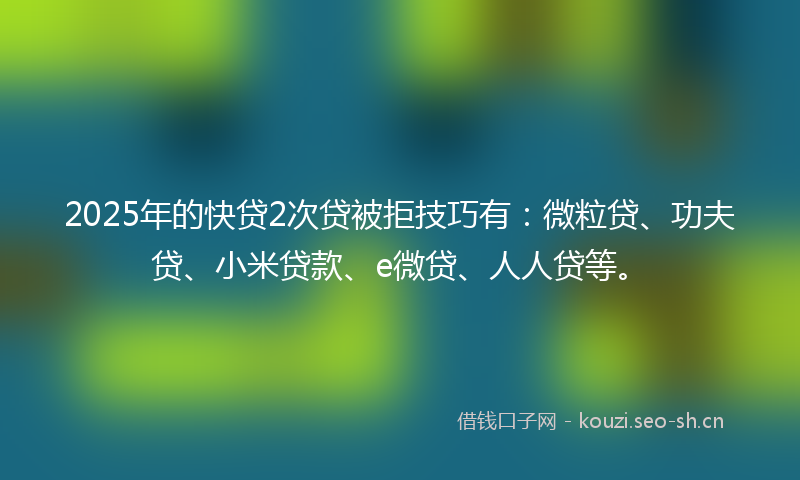 2025年的快贷2次贷被拒技巧有：微粒贷、功夫贷、小米贷款、e微贷、人人贷等。