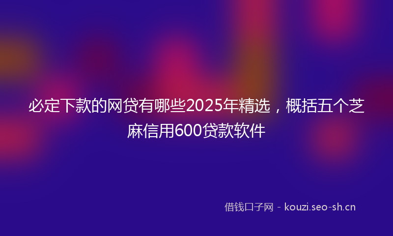 必定下款的网贷有哪些2025年精选，概括五个芝麻信用600贷款软件